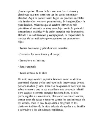 planta superior, llenos de luz, con muchas ventanas y
claraboyas que nos permiten ver las cosas con mayor
claridad. Aquí es donde tienen lugar los procesos mentales
más intrincados, como el pen​sa​miento, la imaginación y la
planificación. Mientras que el cerebro inferior es más
primitivo, el superior es muy complejo: controla parte del
pensamiento analítico y de orden superior más importante.
Debido a su sofisticación y complejidad, es responsable de
muchas de las aptitudes que esperamos ver en nuestros
hijos:
· Tomar decisiones y planificar con sensatez
· Controlar las emociones y el cuerpo
· Entenderse a sí mismo
· Sentir empatía
· Tener sentido de la ética
Un niño cuyo cerebro superior funciona como es debido
presentará algunas de las aptitudes más importantes de una
persona madura y sana. Con ello no queremos decir que sea
sobrehumano o que nunca manifieste una conducta infantil.
Pero cuando el cerebro superior funciona bien, el niño
puede regular sus emociones, plantearse las consecuencias,
pensar antes de actuar y tener en cuenta los sentimientos de
los demás, todo lo cual lo ayudará a progresar en los
distintos ámbitos de la vida, además de ayudar a su familia
a sobrevivir a las dificultades cotidianas.
 