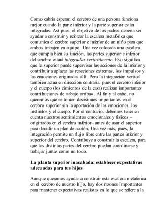Como cabría esperar, el cerebro de una persona funciona
mejor cuando la parte inferior y la parte superior están
integradas. Así pues, el objetivo de los padres debería ser
ayudar a construir y reforzar la escalera metafórica que
comunica el cerebro superior e inferior de un niño para que
ambos trabajen en equipo. Una vez colocada una escalera
que cumpla bien su función, las partes superior e inferior
del cerebro estará integradas verticalmente. Eso significa
que la superior puede supervisar las acciones de la inferior y
contribuir a aplacar las reacciones extremas, los impulsos y
las emociones originadas allí. Pero la integración vertical
también actúa en dirección contraria, pues el cerebro inferior
y el cuerpo (los cimientos de la casa) realizan importantes
contribuciones de «abajo arriba». Al fin y al cabo, no
queremos que se tomen decisiones importantes en el
cerebro superior sin la aportación de las emociones, los
instintos y el cuerpo. Por el contrario, debemos tener en
cuenta nuestros sentimientos emocionales y físicos –
originados en el cerebro inferior– antes de usar el superior
para decidir un plan de acción. Una vez más, pues, la
integración permite un flujo libre entre las partes inferior y
superior del cerebro. Contribuye a construir la escalera, para
que las distintas partes del cerebro puedan coordinarse y
trabajar juntas como un todo.
La planta superior inacabada: establecer expectativas
adecuadas para tus hijos
Aunque queramos ayudar a construir esta escalera metafórica
en el cerebro de nuestro hijo, hay dos razones importantes
para mantener expectativas realistas en lo que se refiere a la
 
