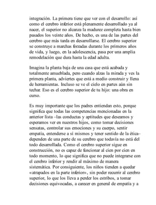 integración. La primera tiene que ver con el desarrollo: así
como el cerebro inferior está plenamente desarrollado ya al
nacer, el superior no alcanza la madurez completa hasta bien
pasados los veinte años. De hecho, es una de las partes del
cerebro que más tarda en de​sarrollarse. El cerebro superior
se construye a marchas forzadas durante los primeros años
de vida, y luego, en la adolescencia, pasa por una amplia
remodelación que dura hasta la edad adulta.
Imagina la planta baja de una casa que está acabada y
totalmente amueblada, pero cuando alzas la mirada y ves la
primera planta, adviertes que está a medio construir y llena
de herramientas. Incluso se ve el cielo en partes aún sin
techar. Eso es el cerebro superior de tu hijo: una obra en
curso.
Es muy importante que los padres entiendan esto, porque
significa que todas las competencias mencionadas en la
anterior lista –las conductas y aptitudes que deseamos y
esperamos ver en nuestros hijos, como tomar decisiones
sensatas, controlar sus emociones y su cuerpo, sentir
empatía, entenderse a sí mismos y tener sentido de la ética–
dependen de una parte de su cerebro que todavía no está del
todo desarrollada. Como el cerebro superior sigue en
construcción, no es capaz de funcionar al cien por cien en
todo momento, lo que significa que no puede integrarse con
el cerebro inferior y rendir al máximo de manera
sistemática. Por consiguiente, los niños tienden a quedar
«atrapados en la parte inferior», sin poder recurrir al cerebro
superior, lo que los lleva a perder los estribos, a tomar
decisiones equivocadas, a carecer en general de empatía y a
 