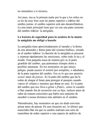 no entenderse a sí mismos.
Así pues, ésa es la primera razón por la que a los niños no
se les da muy bien usar las partes superior e inferior del
cerebro juntas: el cerebro superior está aún desarrollándose.
La otra razón principal tiene que ver con una parte concreta
del cerebro inferior: la amígdala.
La barrera de seguridad para la escalera de la mente:
la amígdala me obligó a hacerlo
La amígdala tiene aproximadamente el tamaño y la forma
de una almendra y forma parte del sistema límbico, situado
en el cerebro inferior. La función de la amígdala es procesar
y expresar rápidamente las emociones, sobre todo la ira y el
miedo. Esta pequeña masa de materia gris es el perro
guardián del cerebro, que permanece siempre alerta a
posibles amenazas. En los momentos en que intuye
peligro, puede asumir el control por completo, o adueñarse,
de la parte superior del cerebro. Eso es lo que nos permite
actuar antes de pensar. Es la parte del cerebro que da la
orden de alargar el brazo para proteger al pasajero cuando
vamos al volante y tenemos que frenar en seco. Es la parte
del cerebro que nos lleva a gritar «¡Para!», como le sucedió
a Dan cuando iba de excursión con su hijo, incluso antes de
saber de manera consciente que había una serpiente de
cascabel a escasa distancia más adelante en el sendero.
Naturalmente, hay momentos en que sin duda conviene
actuar antes de pensar. En una situación así, lo último que
necesitaba Dan era que su cerebro realizara una serie de
maniobras de orden superior o una especie de análisis de
 