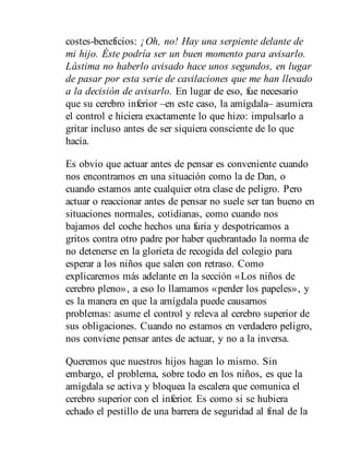costes-beneficios: ¡Oh, no! Hay una serpiente delante de
mi hijo. Éste podría ser un buen momento para avisarlo.
Lástima no haberlo avisado hace unos segundos, en lugar
de pasar por esta serie de cavilaciones que me han llevado
a la decisión de avisarlo. En lugar de eso, fue necesario
que su cerebro inferior –en este caso, la amígdala– asumiera
el control e hiciera exactamente lo que hizo: impulsarlo a
gritar incluso antes de ser siquiera consciente de lo que
hacía.
Es obvio que actuar antes de pensar es conveniente cuando
nos encontramos en una situación como la de Dan, o
cuando estamos ante cualquier otra clase de peligro. Pero
actuar o reaccionar antes de pensar no suele ser tan bueno en
situaciones normales, cotidianas, como cuando nos
bajamos del coche hechos una furia y despotricamos a
gritos contra otro padre por haber quebrantado la norma de
no detenerse en la glorieta de recogida del colegio para
esperar a los niños que salen con retraso. Como
explicaremos más adelante en la sección «Los niños de
cerebro pleno», a eso lo llamamos «perder los papeles», y
es la manera en que la amígdala puede causarnos
problemas: asume el control y releva al cerebro superior de
sus obligaciones. Cuando no estamos en verdadero peligro,
nos conviene pensar antes de actuar, y no a la inversa.
Queremos que nuestros hijos hagan lo mismo. Sin
embargo, el problema, sobre todo en los niños, es que la
amígdala se activa y bloquea la escalera que comunica el
cerebro superior con el inferior. Es como si se hubiera
echado el pestillo de una barrera de seguridad al final de la
 