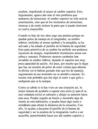 escalera, impidiendo el acceso al cerebro superior. Esto,
lógicamente, agrava aún más el otro problema que
acabamos de mencionar: el cerebro superior no sólo está en
construcción, sino que en los momentos de emociones
intensas o de estrés incluso la parte que sí puede intervenir
se vuelve inaccesible.
Cuando tu hijo de tres años coge una pataleta porque no
quedan polos de naranja en el congelador, su cerebro
inferior, incluidos el tronco cerebral y la amígdala, se ha
activado y ha echado el pestillo de la barrera de seguridad.
Esta parte primitiva de su cerebro ha recibido una poderosa
inyección de energía, impidiéndole literalmente actuar con
calma y sensatez. Poderosos recursos cerebrales han
invadido su cerebro inferior, dejando el superior con muy
poca capacidad de acción. Así pues, por mucho que le digas
que hay un montón de polos de color violeta (que además
la última vez le habían gustado más que los de naranja),
seguramente en ese momento no se atendrá a razones. Es
mucho más probable que tire algo al suelo o que grite a
cualquiera que se le acerque.
Como ya sabrás si te has visto en una situación así, la
mejor manera de ayudarlo a superar esta crisis (y para él es
una verdadera crisis) es calmarlo y dirigir su atención hacia
otra cosa. Puedes cogerlo en brazos y mostrarle algo de
interés en otra habitación, o puedes hacer algo tonto o
estrafalario para alterar la dinámica de la situación. Con
ello, lo ayudas a descorrer el pestillo de la barrera de
seguridad y así la escalera de la integración vuelve a ser
accesible, permitiéndole hacer uso del cerebro superior y
 