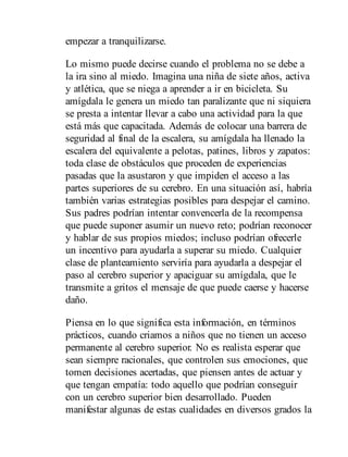 empezar a tranquilizarse.
Lo mismo puede decirse cuando el problema no se debe a
la ira sino al miedo. Imagina una niña de siete años, activa
y atlética, que se niega a aprender a ir en bicicleta. Su
amígdala le genera un miedo tan paralizante que ni siquiera
se presta a intentar llevar a cabo una actividad para la que
está más que capacitada. Además de colocar una barrera de
seguridad al final de la escalera, su amígdala ha llenado la
escalera del equivalente a pelotas, patines, libros y zapatos:
toda clase de obstáculos que proceden de experiencias
pasadas que la asustaron y que impiden el acceso a las
partes superiores de su cerebro. En una situación así, habría
también varias estrategias posibles para despejar el camino.
Sus padres podrían intentar convencerla de la recompensa
que puede suponer asumir un nuevo reto; podrían reconocer
y hablar de sus propios miedos; incluso podrían ofrecerle
un incentivo para ayudarla a superar su miedo. Cualquier
clase de planteamiento serviría para ayudarla a despejar el
paso al cerebro superior y apaciguar su amígdala, que le
transmite a gritos el mensaje de que puede caerse y hacerse
daño.
Piensa en lo que significa esta información, en términos
prácticos, cuando criamos a niños que no tienen un acceso
permanente al cerebro superior. No es realista esperar que
sean siempre racionales, que controlen sus emociones, que
tomen decisiones acertadas, que piensen antes de actuar y
que tengan empatía: todo aquello que podrían conseguir
con un cerebro superior bien de​sarrollado. Pueden
manifestar algunas de estas cualidades en diversos grados la
 
