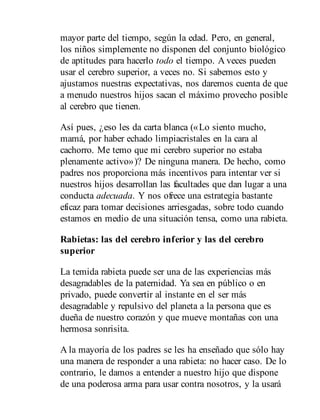 mayor parte del tiempo, según la edad. Pero, en general,
los niños simplemente no disponen del conjunto biológico
de aptitudes para hacerlo todo el tiempo. A veces pueden
usar el cerebro superior, a veces no. Si sabemos esto y
ajustamos nuestras expectativas, nos daremos cuenta de que
a menudo nuestros hijos sacan el máximo provecho posible
al cerebro que tienen.
Así pues, ¿eso les da carta blanca («Lo siento mucho,
mamá, por haber echado limpiacristales en la cara al
cachorro. Me temo que mi cerebro superior no estaba
plenamente activo»)? De ninguna manera. De hecho, como
padres nos proporciona más incentivos para intentar ver si
nuestros hijos desarrollan las facultades que dan lugar a una
conducta adecuada. Y nos ofrece una estrategia bastante
eficaz para tomar decisiones arriesgadas, sobre todo cuando
estamos en medio de una situación tensa, como una rabieta.
Rabietas: las del cerebro inferior y las del cerebro
superior
La temida rabieta puede ser una de las experiencias más
desagradables de la paternidad. Ya sea en público o en
privado, puede convertir al instante en el ser más
desagradable y repulsivo del planeta a la persona que es
dueña de nuestro corazón y que mueve montañas con una
hermosa sonrisita.
A la mayoría de los padres se les ha enseñado que sólo hay
una manera de responder a una rabieta: no hacer caso. De lo
contrario, le damos a entender a nuestro hijo que dispone
de una poderosa arma para usar contra nosotros, y la usará
 