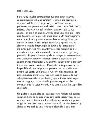 una y otra vez.
Pero ¿qué revelan acerca de las rabietas estos nuevos
conocimientos sobre el cerebro? Cuando conocemos la
existencia del cerebro superior y el inferior, también
podemos ver que en realidad existen dos clases distintas de
rabieta. Una rabieta del cerebro superior se produce
cuando un niño en esencia decide tener una pataleta. Toma
una decisión consciente de pasar al acto, de poner a prueba
nuestra paciencia y aterrorizarnos hasta conseguir lo que
quiere. A pesar de sus ruegos teatrales y aparentemente
sinceros, podría interrumpir la rabieta de inmediato si
quisiera; por ejemplo, si cedemos a sus exigencias o le
recordamos que está a punto de perder un privilegio muy
preciado. Si puede interrumpirla es porque en ese momento
está usando el cerebro superior. Tiene la capacidad de
controlar sus emociones y su cuerpo, de emplear la lógica y
tomar decisiones acertadas. Puede dar la impresión de que
ha perdido el control por completo mientras vocifera en
medio del centro comercial: «¡Quiero esas zapatillas de
princesa ahora mismo!». Pero nos damos cuenta de que
sabe perfectamente lo que hace, y que a todas luces sigue
una estrategia y nos manipula para conseguir un fin
deseado: que lo dejemos todo y le compremos las zapatillas
en el acto.
Un padre o una madre que reconoce una rabieta del cerebro
superior dispone de una única respuesta inequívoca: no se
negocia con un terrorista. Una rabieta del cerebro superior
exige límites estrictos y una conversación en términos muy
claros sobre cuál es una conducta adecuada y cuál una
 
