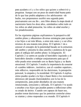 para ayudarte a ti y a los niños que quieres a sobrevivir y
progresar. Aunque con un poco de creatividad buena parte
de lo que leas podría adaptarse a los adolescentes –de
hecho, nos proponemos escribir una segunda parte
precisamente con ese fin–, este libro abarca la etapa desde el
nacimiento hasta los doce años, centrándose sobre todo en
los niños en edad preescolar, los niños en edad escolar y
los preadolescentes.
En las siguientes páginas explicaremos la perspectiva del
cerebro pleno y ofreceremos diversas estrategias para ayudar
a tus hijos a ser más felices, a estar más sanos y a ser ellos
mismos de una manera más plena. El Capítulo 1 da a
conocer el concepto de la paternidad basado en la estructura
del cerebro y presenta la idea sencilla y poderosa de la que
parte el enfoque del cerebro pleno: la integración. El
Capítulo 2 se centra en ayudar al hemisferio izquierdo y al
hemisferio derecho a trabajar conjuntamente para que el
niño pueda estar conectado con su faceta lógica y su faceta
emocional. El Capítulo 3 resalta la importancia de conectar
el «cerebro inferior», instintivo, con el «cerebro superior»,
más reflexivo, responsable de las decisiones, la percepción
personal, la empatía y la moralidad. El Capítulo 4 explica
cómo puedes ayudar a tu hijo a hacer frente a los momentos
dolorosos del pasado iluminándolos con la luz de la
comprensión, para poder abordarlos de una manera
intencionada, consciente y delicada. El Capítulo 5 te ayuda
a enseñar a tus hijos que pueden pararse a reflexionar sobre
su estado de ánimo. Cuando son capaces de hacer eso,
pueden tomar decisiones que les permiten controlar cómo
se sienten y cómo responden a su mundo. El Capítulo 6
 