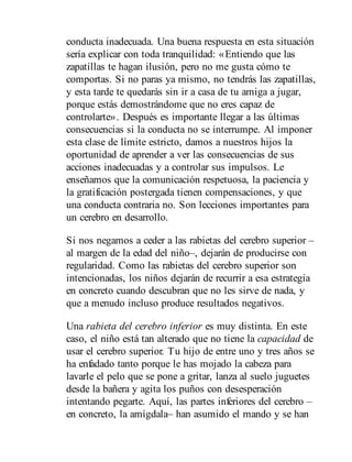 conducta inadecuada. Una buena respuesta en esta situación
sería explicar con toda tranquilidad: «Entiendo que las
zapatillas te hagan ilusión, pero no me gusta cómo te
comportas. Si no paras ya mismo, no tendrás las zapatillas,
y esta tarde te quedarás sin ir a casa de tu amiga a jugar,
porque estás demostrándome que no eres capaz de
controlarte». Des​pués es importante llegar a las últimas
consecuencias si la conducta no se interrumpe. Al imponer
esta clase de límite estricto, damos a nuestros hijos la
oportunidad de aprender a ver las consecuencias de sus
acciones inadecuadas y a controlar sus impulsos. Le
enseñamos que la comunicación respetuosa, la paciencia y
la gratificación postergada tienen compensaciones, y que
una conducta contraria no. Son lecciones importantes para
un cerebro en de​sarrollo.
Si nos negamos a ceder a las rabietas del cerebro superior –
al margen de la edad del niño–, dejarán de producirse con
regularidad. Como las rabietas del cerebro superior son
intencionadas, los niños dejarán de recurrir a esa estrategia
en concreto cuando descubran que no les sirve de nada, y
que a menudo incluso produce resultados negativos.
Una rabieta del cerebro inferior es muy distinta. En este
caso, el niño está tan alterado que no tiene la capacidad de
usar el cerebro superior. Tu hijo de entre uno y tres años se
ha enfadado tanto porque le has mojado la cabeza para
lavarle el pelo que se pone a gritar, lanza al suelo juguetes
desde la bañera y agita los puños con desesperación
intentando pegarte. Aquí, las partes inferiores del cerebro –
en concreto, la amígdala– han asumido el mando y se han
 