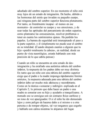 adueñado del cerebro superior. En ese momento el niño está
muy lejos de un estado de integración. De hecho, debido a
las hormonas del estrés que invaden su pequeño cuerpo,
casi ninguna parte del cerebro superior funciona plenamente.
Por tanto, es literalmente incapaz –al menos en ese
momento– de controlar su cuerpo y sus emociones, y de
usar todas las aptitudes del pensamiento de orden superior,
como plantearse las consecuencias, resolver problemas o
tener en cuenta los sentimientos ajenos. Ha perdido los
papeles. La barrera de seguridad está interceptando el paso a
la parte superior, y él simplemente no puede usar el cerebro
en su totalidad. (Cuando después cuentes a alguien que tu
hijo «perdió totalmente la cabeza», en realidad, desde un
punto de vista neurológico, estarás hablando con más
precisión de lo que cabría pensar.)
Cuando un niño se encuentra en este estado de des-
integración y ha estallado una auténtica rabieta del cerebro
inferior, la respuesta de los padres debe ser muy distinta.
En tanto que un niño con una rabieta del cerebro superior
exige que el padre o la madre imponga rápidamente límites
estrictos, la respuesta adecuada para una rabieta del cerebro
inferior debe ser mucho más afectuosa y reconfortante.
Como en la técnica «conectar y redirigir» explicada en el
Capítulo 2, lo primero que debe hacer un padre o una
madre es conectar con su hijo y ayudarlo a tranquilizarse. A
menudo eso se consigue con un contacto físico cariñoso y
un tono de voz apaciguador. O si el niño ha ido demasiado
lejos y corre peligro de hacerse daño a sí mismo o a otra
persona o de romper objetos, tal vez tengamos que cogerlo
y hablarle con calma mientras lo alejamos del lugar.
 