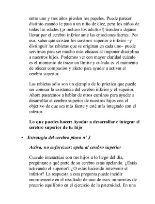 entre uno y tres años pierden los papeles. Puede parecer
distinto cuando le pasa a un niño de diez, pero los niños de
todas las edades (¡o incluso los adultos!) tienden a dejarse
llevar por el cerebro inferior ante las emociones fuertes. Por
eso, saber que existen los cerebros superior e inferior –y
distinguir las rabietas que se originan en cada uno– puede
servirnos para ser mucho más eficaces al imponer disciplina
a nuestros hijos. Podemos ver con mayor claridad cuándo
es el momento de trazar un límite y cuándo es el momento
de ofrecer compasión y afecto para ayudar a activar el
cerebro superior.
Las rabietas sólo son un ejemplo de lo práctico que puede
ser conocer la existencia del cerebro inferior y el superior.
Ahora pasaremos a hablar de otros caminos para ayudar a
desarrollar el cerebro superior de nuestros hijos con el
objetivo de que sea más fuerte y esté más integrado con el
inferior.
Lo que puedes hacer: Ayudar a desarrollar e integrar el
cerebro superior de tu hijo
• Estrategia del cerebro pleno nº 3
Activa, no enfurezcas: apela al cerebro superior
Cuando interactúas con tus hijos a lo largo del día,
pregúntate a qué parte de su cerebro estás apelando. ¿Estás
activando el superior? ¿O estás haciendo intervenir el
inferior? La respuesta a esta pregunta puede incidir
enormemente en el resultado de uno de esos momentos de
precario equilibrio en el ejercicio de la paternidad. En una
 