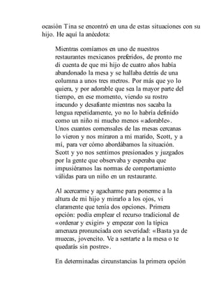 ocasión Tina se encontró en una de estas situaciones con su
hijo. He aquí la anécdota:
Mientras comíamos en uno de nuestros
restaurantes mexicanos preferidos, de pronto me
di cuenta de que mi hijo de cuatro años había
abandonado la mesa y se hallaba detrás de una
columna a unos tres metros. Por más que yo lo
quiera, y por adorable que sea la mayor parte del
tiempo, en ese momento, viendo su rostro
iracundo y desafiante mientras nos sacaba la
lengua repetidamente, yo no lo habría definido
como un niño ni mucho menos «adorable».
Unos cuantos comensales de las mesas cercanas
lo vieron y nos miraron a mi marido, Scott, y a
mí, para ver cómo abordábamos la situación.
Scott y yo nos sentimos presionados y juzgados
por la gente que observaba y esperaba que
impusiéramos las normas de comportamiento
válidas para un niño en un restaurante.
Al acercarme y agacharme para ponerme a la
altura de mi hijo y mirarlo a los ojos, vi
claramente que tenía dos opciones. Primera
opción: podía emplear el recurso tradicional de
«ordenar y exigir» y empezar con la típica
amenaza pronunciada con severidad: «Basta ya de
muecas, jovencito. Ve a sentarte a la mesa o te
quedarás sin postre».
En determinadas circunstancias la primera opción
 