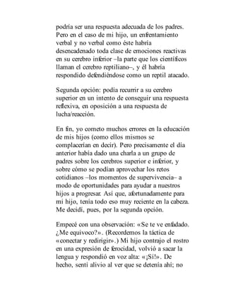 podría ser una respuesta adecuada de los padres.
Pero en el caso de mi hijo, un enfrentamiento
verbal y no verbal como éste habría
desencadenado toda clase de emociones reactivas
en su cerebro inferior –la parte que los científicos
llaman el cerebro reptiliano–, y él habría
respondido defendiéndose como un reptil atacado.
Segunda opción: podía recurrir a su cerebro
superior en un intento de conseguir una respuesta
reflexiva, en oposición a una respuesta de
lucha/reacción.
En fin, yo cometo muchos errores en la educación
de mis hijos (como ellos mismos se
complacerían en decir). Pero precisamente el día
anterior había dado una charla a un grupo de
padres sobre los cerebros superior e inferior, y
sobre cómo se podían aprovechar los retos
cotidianos –los momentos de supervivencia– a
modo de oportunidades para ayudar a nuestros
hijos a progresar. Así que, afortunadamente para
mi hijo, tenía todo eso muy reciente en la cabeza.
Me decidí, pues, por la segunda opción.
Empecé con una observación: «Se te ve enfadado.
¿Me equivoco?». (Recordemos la táctica de
«conectar y redirigir».) Mi hijo contrajo el rostro
en una expresión de ferocidad, volvió a sacar la
lengua y respondió en voz alta: «¡Sí!». De
hecho, sentí alivio al ver que se detenía ahí; no
 