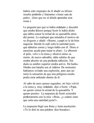 habría sido impropio de él añadir su último
insulto preferido y llamarme «Jones cara de
pedo». (Juro que no sé dónde aprenden esas
cosas.)
Le pregunté por qué se había enfadado y descubrí
que estaba furioso porque Scott le había dicho
que debía comer la mitad de su quesadilla antes
del postre. Le expliqué que entendía el motivo de
su disgusto y añadí: «Bueno, a papá se le da bien
negociar. Decide tú cuál sería la cantidad justa
que deberías comer y luego habla con él. Dime si
necesitas ayuda para trazar tu plan». Le alboroté
el pelo, volví a la mesa y observé cómo su
rostro, de nuevo adorable, daba señales de que
estaba absorto en una profunda reflexión. Sin
duda su cerebro superior estaba activo. De hecho,
libraba una batalla con el inferior. De momento
habíamos evitado una explosión, pero aun así
tenía la sensación de que una peligrosa mecha
podía estar ardiendo dentro de él.
Al cabo de unos quince segundos, mi hijo volvió
a la mesa y, muy enfadado, dijo a Scott: «Papá,
no quiero comer la mitad de la quesadilla. Y
quiero postre». La respuesta de Scott coincidió
perfectamente con la mía: «Bien, ¿y cuánto crees
que sería una cantidad justa?».
La respuesta llegó con firme y lenta resolución:
«Te lo diré en una palabra: diez bocados».
 
