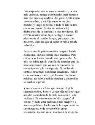 Esta respuesta, con su error matemático, es aún
más graciosa, porque diez bocados eran bastante
más que media quesadilla. Así pues, Scott aceptó
la contraoferta, y mi hijo engulló los diez
bocados y luego el postre, y toda la familia (así
como los demás clientes del restaurante)
disfrutamos de la comida sin más incidentes. El
cerebro inferior de mi hijo no llegó a asumir
plenamente el mando, lo que, por suerte para
nosotros, significó que el superior había ganado
la batalla.
En este caso la primera opción tampoco habría
estado mal, incluso habría sido adecuada. Pero
entonces se habría perdido una oportunidad. Mi
hijo no habría tenido ocasión de aprender que las
relaciones tienen que ver con la conexión, la
comunicación y la transigencia. No se habría
sentido capacitado para hacer elecciones, incidir
en su entorno y resolver problemas. En pocas
palabras, no habría podido ejercitar y desarrollar
su cerebro superior.
Y me apresuro a señalar que aunque elegí la
segunda opción, Scott y yo también tuvimos que
abordar la cuestión de la mala conducta en este
incidente. En cuanto nuestro hijo recuperó el
control y pudo estar realmente más receptivo a
nuestras palabras, hablamos de la importancia de
ser respetuoso y de portarse bien en un
restaurante, incluso en un momento de disgusto.
 
