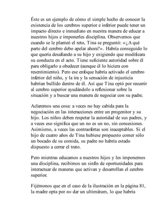 Éste es un ejemplo de cómo el simple hecho de conocer la
existencia de los cerebros superior e inferior puede tener un
impacto directo e inmediato en nuestra manera de educar a
nuestros hijos e imponerles disciplina. Observemos que
cuando se le planteó el reto, Tina se preguntó: «¿A qué
parte del cerebro debo apelar ahora?». Habría conseguido lo
que quería desafiando a su hijo y exigiendo que modificara
su conducta en el acto. Tiene suficiente autoridad sobre él
para obligarlo a obedecer (aunque él lo hiciera con
resentimiento). Pero ese enfoque habría activado el cerebro
inferior del niño, y la ira y la sensación de injusticia
habrían bullido dentro de él. Así que Tina optó por recurrir
al cerebro superior ayudándolo a reflexionar sobre la
situación y a buscar una manera de negociar con su padre.
Aclaremos una cosa: a veces no hay cabida para la
negociación en las interacciones entre un progenitor y su
hijo. Los niños deben respetar la autoridad de sus padres, y
a veces eso significa que un no es un no, sin concesiones.
Asimismo, a veces las contraofertas son inaceptables. Si el
hijo de cuatro años de Tina hubiese propuesto comer sólo
un bocado de su comida, su padre no habría estado
dispuesto a cerrar el trato.
Pero mientras educamos a nuestros hijos y les imponemos
una disciplina, recibimos un sinfín de oportunidades para
interactuar de maneras que activan y desarrollan el cerebro
superior.
Fijémonos que en el caso de la ilustración en la página 81,
la madre opta por no dar un ultimátum, lo que habría
 