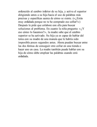 enfurecido al cerebro inferior de su hija, y activa el superior
dirigiendo antes a su hija hacia el uso de palabras más
precisas y específicas acerca de cómo se siente. («¿Estás
muy enfadada porque no te he comprado ese collar?»)
Después le pide que colabore con ella para buscar
soluciones al problema. En cuanto la niña pregunta: «¿Y
eso cómo lo hacemos?», la madre sabe que el cerebro
superior se ha activado. Su hija ya es capaz de hablar del
tema con su madre de una manera que le habría sido
imposible pocos segundos antes. Ahora pueden buscar entre
las dos formas de conseguir otro collar en una tienda o
hacer uno en casa. La madre también puede hablar con su
hija de cómo debe emplear las palabras cuando está
enfadada.
 