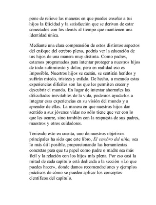 pone de relieve las maneras en que puedes enseñar a tus
hijos la felicidad y la satisfacción que se derivan de estar
conectados con los demás al tiempo que mantienen una
identidad única.
Mediante una clara comprensión de estos distintos aspectos
del enfoque del cerebro pleno, podrás ver la educación de
tus hijos de una manera muy distinta. Como padres,
estamos programados para intentar proteger a nuestros hijos
de todo sufrimiento y dolor, pero en realidad eso es
imposible. Nuestros hijos se caerán, se sentirán heridos y
sufrirán miedo, tristeza y enfado. De hecho, a menudo estas
experiencias difíciles son las que les permiten crecer y
descubrir el mundo. En lugar de intentar ahorrarles las
dificultades inevitables de la vida, podemos ayudarlos a
integrar esas experiencias en su visión del mundo y a
aprender de ellas. La manera en que nuestros hijos dan
sentido a sus jóvenes vidas no sólo tiene que ver con lo
que les ocurre, sino también con la respuesta de sus padres,
maestros y otros cuidadores.
Teniendo esto en cuenta, uno de nuestros objetivos
principales ha sido que este libro, El cerebro del niño, sea
lo más útil posible, proporcionando las herramientas
concretas para que tu papel como padre o madre sea más
fácil y la relación con los hijos más plena. Por eso casi la
mitad de cada capítulo está dedicada a la sección «Lo que
puedes hacer», donde damos recomendaciones y ejemplos
prácticos de cómo se pueden aplicar los conceptos
científicos del capítulo.
 