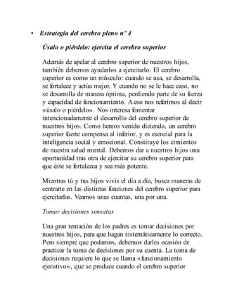• Estrategia del cerebro pleno nº 4
Úsalo o piérdelo: ejercita el cerebro superior
Además de apelar al cerebro superior de nuestros hijos,
también debemos ayudarlos a ejercitarlo. El cerebro
superior es como un músculo: cuando se usa, se desarrolla,
se fortalece y actúa mejor. Y cuando no se le hace caso, no
se desarrolla de manera óptima, perdiendo parte de su fuerza
y capacidad de funcionamiento. A eso nos referimos al decir
«úsalo o piérdelo». Nos interesa fomentar
intencionadamente el desarrollo del cerebro superior de
nuestros hijos. Como hemos venido diciendo, un cerebro
superior fuerte compensa al inferior, y es esencial para la
inteligencia social y emocional. Constituye los cimientos
de nuestra salud mental. Debemos dar a nuestros hijos una
oportunidad tras otra de ejercitar su cerebro superior para
que éste se fortalezca y sea más potente.
Mientras tú y tus hijos vivís el día a día, busca maneras de
centrarte en las distintas funciones del cerebro superior para
ejercitarlas. Veamos unas cuantas, una por una.
Tomar decisiones sensatas
Una gran tentación de los padres es tomar decisiones por
nuestros hijos, para que hagan sistemáticamente lo correcto.
Pero siempre que podamos, debemos darles ocasión de
practicar la toma de decisiones por su cuenta. La toma de
decisiones requiere lo que se llama «funcionamiento
ejecutivo», que se produce cuando el cerebro superior
 
