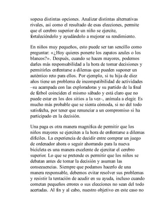 sopesa distintas opciones. Analizar distintas alternativas
rivales, así como el resultado de esas elecciones, permite
que el cerebro superior de un niño se ejercite,
fortaleciéndolo y ayudándolo a mejorar su rendimiento.
En niños muy pequeños, esto puede ser tan sencillo como
preguntar: «¿Hoy quieres ponerte los zapatos azules o los
blancos?». Después, cuando se hacen mayores, podemos
darles más responsabilidad a la hora de tomar decisiones y
permitirles enfrentarse a dilemas que pueden suponer un
auténtico reto para ellos. Por ejemplo, si tu hija de diez
años tiene un problema de incompatibilidad de actividades
–su acampada con las exploradoras y su partido de la final
de fútbol coinciden el mismo sábado y está claro que no
puede estar en los dos sitios a la vez–, anímala a elegir. Es
mucho más probable que se sienta cómoda, si no del todo
satisfecha, por tener que renunciar a un compromiso si ha
participado en la decisión.
Una paga es otra manera magnífica de permitir que los
niños mayores se ejerciten a la hora de enfrentarse a dilemas
difíciles. La experiencia de decidir entre comprar un juego
de ordenador ahora o seguir ahorrando para la nueva
bicicleta es una manera excelente de ejercitar el cerebro
superior. Lo que se pretende es permitir que los niños se
debatan antes de tomar la decisión y asuman las
consecuencias. Siempre que podamos hacerlo de una
manera responsable, debemos evitar resolver sus problemas
y resistir la tentación de acudir en su ayuda, incluso cuando
cometan pequeños errores o sus elecciones no sean del todo
acertadas. Al fin y al cabo, nuestro objetivo en este caso no
 