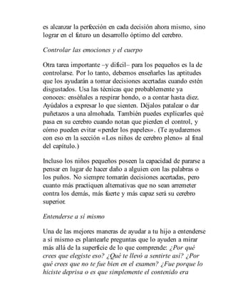 es alcanzar la perfección en cada decisión ahora mismo, sino
lograr en el futuro un desarrollo óptimo del cerebro.
Controlar las emociones y el cuerpo
Otra tarea importante –y difícil– para los pequeños es la de
controlarse. Por lo tanto, debemos enseñarles las aptitudes
que los ayudarán a tomar decisiones acertadas cuando estén
disgustados. Usa las técnicas que probablemente ya
conoces: enséñales a respirar hondo, o a contar hasta diez.
Ayúdalos a expresar lo que sienten. Déjalos patalear o dar
puñetazos a una almohada. También puedes explicarles qué
pasa en su cerebro cuando notan que pierden el control, y
cómo pueden evitar «perder los papeles». (Te ayudaremos
con eso en la sección «Los niños de cerebro pleno» al final
del capítulo.)
Incluso los niños pequeños poseen la capacidad de pararse a
pensar en lugar de hacer daño a alguien con las palabras o
los puños. No siempre tomarán decisiones acertadas, pero
cuanto más practiquen alternativas que no sean arremeter
contra los demás, más fuerte y más capaz será su cerebro
superior.
Entenderse a sí mismo
Una de las mejores maneras de ayudar a tu hijo a entenderse
a sí mismo es plantearle preguntas que lo ayuden a mirar
más allá de la superficie de lo que comprende: ¿Por qué
crees que elegiste eso? ¿Qué te llevó a sentirte así? ¿Por
qué crees que no te fue bien en el examen? ¿Fue por​que lo
hiciste deprisa o es que simplemente el contenido era
 