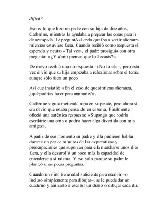 difícil?
Eso es lo que hizo un padre con su hija de diez años,
Catherine, mientras la ayudaba a preparar las cosas para ir
de acampada. Le preguntó si creía que iba a sentir añoranza
mientras estuviese fuera. Cuando recibió como respuesta el
esperado y neutro «Tal vez», el padre prosiguió con otra
pregunta: «¿Y cómo piensas que lo llevarás?».
De nuevo recibió una no-respuesta –«No lo sé»–, pero esta
vez él vio que su hija empezaba a reflexionar sobre el tema,
aunque sólo fuera un poco.
Así que insistió: «En el caso de que sintieras añoranza,
¿qué podrías hacer para animarte?».
Catherine siguió metiendo ropa en su petate, pero ahora sí
era obvio que estaba pensando en el tema. Finalmente
ofreció una auténtica respuesta: «Supongo que podría
escribirte una carta o podría hacer algo divertido con mis
amigas».
A partir de ese momento su padre y ella pudieron hablar
durante un par de minutos de las expectativas y
preocupaciones que suponían para ella marcharse unos días
fuera, y ella desarrolló un poco más la capacidad de
entenderse a sí misma. Y eso sólo porque su padre le
planteó unas pocas preguntas.
Cuando un niño tiene edad suficiente para escribir –o
incluso simplemente para dibujar–, se le puede dar un
cuaderno y animarlo a escribir un diario o dibujar cada día.
 