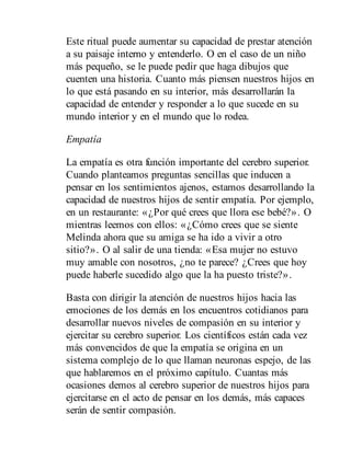 Este ritual puede aumentar su capacidad de prestar atención
a su paisaje interno y entenderlo. O en el caso de un niño
más pequeño, se le puede pedir que haga dibujos que
cuenten una historia. Cuanto más piensen nuestros hijos en
lo que está pasando en su interior, más desarrollarán la
capacidad de entender y responder a lo que sucede en su
mundo interior y en el mundo que lo rodea.
Empatía
La empatía es otra función importante del cerebro superior.
Cuando planteamos preguntas sencillas que inducen a
pensar en los sentimientos ajenos, estamos desarrollando la
capacidad de nuestros hijos de sentir empatía. Por ejemplo,
en un restaurante: «¿Por qué crees que llora ese bebé?». O
mientras leemos con ellos: «¿Cómo crees que se siente
Melinda ahora que su amiga se ha ido a vivir a otro
sitio?». O al salir de una tienda: «Esa mujer no estuvo
muy amable con nosotros, ¿no te parece? ¿Crees que hoy
puede haberle sucedido algo que la ha puesto triste?».
Basta con dirigir la atención de nuestros hijos hacia las
emociones de los demás en los encuentros cotidianos para
desarrollar nuevos niveles de compasión en su interior y
ejercitar su cerebro superior. Los científicos están cada vez
más convencidos de que la empatía se origina en un
sistema complejo de lo que llaman neuronas espejo, de las
que hablaremos en el próximo capítulo. Cuantas más
ocasiones demos al cerebro superior de nuestros hijos para
ejercitarse en el acto de pensar en los demás, más capaces
serán de sentir compasión.
 