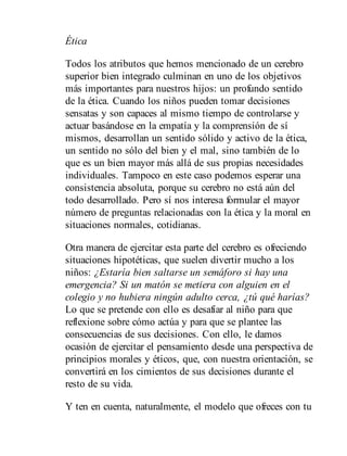 Ética
Todos los atributos que hemos mencionado de un cerebro
superior bien integrado culminan en uno de los objetivos
más importantes para nuestros hijos: un profundo sentido
de la ética. Cuando los niños pueden tomar decisiones
sensatas y son capaces al mismo tiempo de controlarse y
actuar basándose en la empatía y la comprensión de sí
mismos, desarrollan un sentido sólido y activo de la ética,
un sentido no sólo del bien y el mal, sino también de lo
que es un bien mayor más allá de sus propias necesidades
individuales. Tampoco en este caso podemos esperar una
consistencia absoluta, porque su cerebro no está aún del
todo desarrollado. Pero sí nos interesa formular el mayor
número de preguntas relacionadas con la ética y la moral en
situaciones normales, cotidianas.
Otra manera de ejercitar esta parte del cerebro es ofreciendo
situaciones hipotéticas, que suelen divertir mucho a los
niños: ¿Estaría bien saltarse un semáforo si hay una
emergencia? Si un matón se metiera con alguien en el
colegio y no hubiera ningún adulto cerca, ¿tú qué harías?
Lo que se pretende con ello es desafiar al niño para que
reflexione sobre cómo actúa y para que se plantee las
consecuencias de sus decisiones. Con ello, le damos
ocasión de ejercitar el pensamiento desde una perspectiva de
principios morales y éticos, que, con nuestra orientación, se
convertirá en los cimientos de sus decisiones durante el
resto de su vida.
Y ten en cuenta, naturalmente, el modelo que ofreces con tu
 