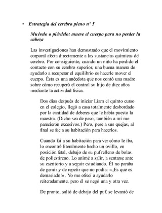 • Estrategia del cerebro pleno nº 5
Muévelo o piérdelo: mueve el cuerpo para no perder la
cabeza
Las investigaciones han demostrado que el movimiento
corporal afecta directamente a las sustancias químicas del
cerebro. Por consiguiente, cuando un niño ha perdido el
contacto con su cerebro superior, una buena manera de
ayudarlo a recuperar el equilibrio es hacerle mover el
cuerpo. Ésta es una anécdota que nos contó una madre
sobre cómo recuperó el control su hijo de diez años
mediante la actividad física.
Dos días después de iniciar Liam el quinto curso
en el colegio, llegó a casa totalmente desbordado
por la cantidad de deberes que le había puesto la
maestra. (Dicho sea de paso, también a mí me
parecieron excesivos.) Pero, pese a sus quejas, al
final se fue a su habitación para hacerlos.
Cuando fui a su habitación para ver cómo le iba,
lo encontré literalmente hecho un ovillo, en
posición fetal, debajo de su puf relleno de bolas
de poliestireno. Lo animé a salir, a sentarse ante
su escritorio y a seguir estudiando. Él no paraba
de gemir y de repetir que no podía: «¡Es que es
demasiado!». Yo me ofrecí a ayudarlo
reiteradamente, pero él se negó una y otra vez.
De pronto, salió de debajo del puf, se levantó de
 