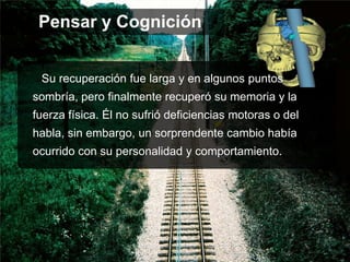 Su recuperación fue larga y en algunos puntos
sombría, pero finalmente recuperó su memoria y la
fuerza física. Él no sufrió deficiencias motoras o del
habla, sin embargo, un sorprendente cambio había
ocurrido con su personalidad y comportamiento.
Pensar y Cognición
 