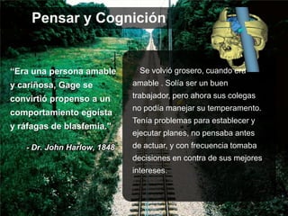 “Era una persona amable
y cariñosa, Gage se
convirtió propenso a un
comportamiento egoísta
y ráfagas de blasfemia."
Se volvió grosero, cuando era
amable . Solía ​​ser un buen
trabajador, pero ahora sus colegas
no podía manejar su temperamento.
Tenía problemas para establecer y
ejecutar planes, no pensaba antes
de actuar, y con frecuencia tomaba
decisiones en contra de sus mejores
intereses.
- Dr. John Harlow, 1848
Pensar y Cognición
 