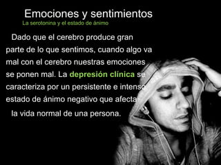 Emociones y sentimientos
Dado que el cerebro produce gran
parte de lo que sentimos, cuando algo va
mal con el cerebro nuestras emociones
se ponen mal. La depresión clínica se
caracteriza por un persistente e intenso
estado de ánimo negativo que afecta
la vida normal de una persona.
La serotonina y el estado de ánimo
 