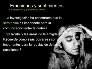 La investigación ha encontrado que la
serotonina es importante para la
comunicación entre la corteza
pre frontal y las áreas de la amígdala.
Recuerde cómo esas dos áreas son
importantes para la regulación de las
emociones?
Emociones y sentimientos
La serotonina y el estado de ánimo
 