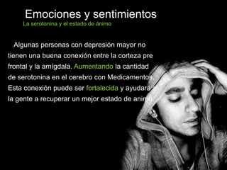 Algunas personas con depresión mayor no
tienen una buena conexión entre la corteza pre
frontal y la amígdala. Aumentando la cantidad
de serotonina en el cerebro con Medicamentos,
Esta conexión puede ser fortalecida y ayudara a
la gente a recuperar un mejor estado de animo.
Emociones y sentimientos
La serotonina y el estado de ánimo
 