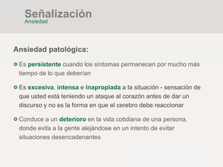Ansiedad patológica:
Es persistente cuando los síntomas permanecen por mucho más
tiempo de lo que deberían
Es excesiva, intensa e inapropiada a la situación - sensación de
que usted está teniendo un ataque al corazón antes de dar un
discurso y no es la forma en que el cerebro debe reaccionar
Conduce a un deterioro en la vida cotidiana de una persona,
donde evita a la gente alejándose en un intento de evitar
situaciones desencadenantes
Señalización
Ansiedad
 