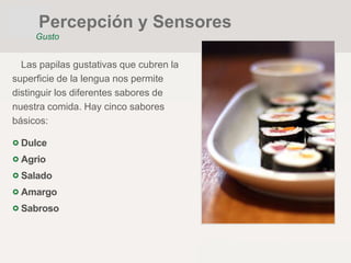 Las papilas gustativas que cubren la
superficie de la lengua nos permite
distinguir los diferentes sabores de
nuestra comida. Hay cinco sabores
básicos:
Dulce
Agrio
Salado
Amargo
Sabroso
Percepción y Sensores
Gusto
 