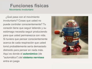 ¿Qué pasa con el movimiento
involuntario? Cosas que usted no
puede controlar conscientemente? Tu
corazón tiene que seguir latiendo y su
estómago necesita seguir produciendo
para que usted permanezca con vida.
Si tuviera que pensar conscientemente
acerca de cada respiración que usted
tomó probablemente sería demasiado
distraído para pensar en nada más.
Aquí es donde el autonómico (de
"automático") del sistema nervioso
entra en juego
Funciones físicas
Movimiento involuntario
 