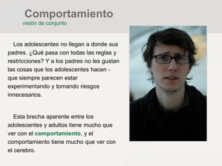 Los adolescentes no llegan a donde sus
padres. ¿Qué pasa con todas las reglas y
restricciones? Y a los padres no les gustan
las cosas que los adolescentes hacen -
que siempre parecen estar
experimentando y tomando riesgos
innecesarios.
Esta brecha aparente entre los
adolescentes y adultos tiene mucho que
ver con el comportamiento, y el
comportamiento tiene mucho que ver con
el cerebro.
Comportamiento
visión de conjunto
 