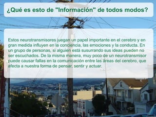 Estos neurotransmisores juegan un papel importante en el cerebro y en
gran medida influyen en la conciencia, las emociones y la conducta. En
un grupo de personas, si alguien está susurrando sus ideas pueden no
ser escuchados. De la misma manera, muy poco de un neurotransmisor
puede causar fallas en la comunicación entre las áreas del cerebro, que
afecta a nuestra forma de pensar, sentir y actuar.
¿Qué es esto de "Información" de todos modos?
 