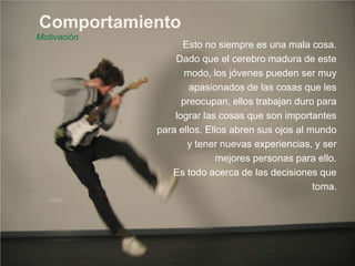 Comportamiento
Motivación
Esto no siempre es una mala cosa.
Dado que el cerebro madura de este
modo, los jóvenes pueden ser muy
apasionados de las cosas que les
preocupan, ellos trabajan duro para
lograr las cosas que son importantes
para ellos. Ellos abren sus ojos al mundo
y tener nuevas experiencias, y ser
mejores personas para ello.
Es todo acerca de las decisiones que
toma.
 