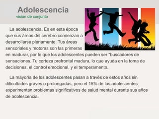 La adolescencia. Es en esta época
que sus áreas del cerebro comienzan a
desarrollarse plenamente. Tus áreas
sensoriales y motoras son las primeras
en madurar, por lo que los adolescentes pueden ser "buscadores de
sensaciones. Tu corteza prefrontal madura, lo que ayuda en la toma de
decisiones, el control emocional, y el temperamento.
La mayoría de los adolescentes pasan a través de estos años sin
dificultades graves o prolongadas, pero el 15% de los adolescentes
experimentan problemas significativos de salud mental durante sus años
de adolescencia.
visión de conjunto
Adolescencia
 