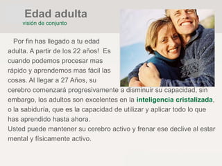 Por fin has llegado a tu edad
adulta. A partir de los 22 años! Es
cuando podemos procesar mas
rápido y aprendemos mas fácil las
cosas. Al llegar a 27 Años, su
cerebro comenzará progresivamente a disminuir su capacidad, sin
embargo, los adultos son excelentes en la inteligencia cristalizada,
o la sabiduría, que es la capacidad de utilizar y aplicar todo lo que
has aprendido hasta ahora.
Usted puede mantener su cerebro activo y frenar ese declive al estar
mental y físicamente activo.
visión de conjunto
Edad adulta
 