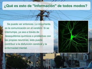 Se puede ver entonces. Lo importante,
es la comunicación en el cerebro. Si se
interrumpe, ya sea a través de
desequilibrios químicos o problemas con
las propias neuronas, esto puede
contribuir a la disfunción cerebral y la
enfermedad mental.
¿Qué es esto de "Información" de todos modos?
 