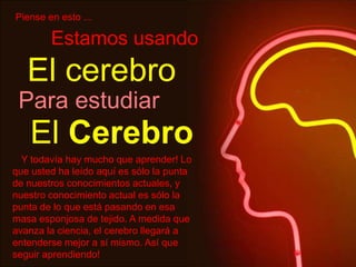 Piense en esto ...
El cerebro
Estamos usando
Para estudiar
El Cerebro
Y todavía hay mucho que aprender! Lo
que usted ha leído aquí es sólo la punta
de nuestros conocimientos actuales, y
nuestro conocimiento actual es sólo la
punta de lo que está pasando en esa
masa esponjosa de tejido. A medida que
avanza la ciencia, el cerebro llegará a
entenderse mejor a sí mismo. Así que
seguir aprendiendo!
 