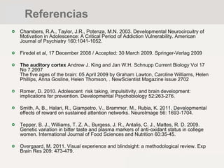 Chambers, R.A., Taylor, J.R., Potenza, M.N. 2003. Developmental Neurocircuitry of
Motivation in Adolescence: A Critical Period of Addiction Vulnerability. American
Journal of Psychiatry 160:1041-1052.
Firedel et al, 17 December 2008 / Accepted: 30 March 2009. Springer-Verlag 2009
The auditory cortex Andrew J. King and Jan W.H. Schnupp Current Biology Vol 17
No 7.2007
The five ages of the brain: 05 April 2009 by Graham Lawton, Caroline Williams, Helen
Phillips, Anna Gosline, Helen Thomson, . NewScientist Magazine issue 2702
Romer, D. 2010. Adolescent risk taking, impulsitivity, and brain development:
implications for prevention. Developmental Psychobiology 52:263-276.
Smith, A. B., Halari, R., Giampetro, V., Brammer, M., Rubia, K. 2011. Developmental
effects of reward on sustained attention networks. NeuroImage 56: 1693-1704.
Tepper, B. J., Williams, T. Z. A., Burgess, J. R., Antalis, C. J., Mattes, R. D. 2009.
Genetic variation in bitter taste and plasma markers of anti-oxidant status in college
women. International Journal of Food Sciences and Nutrition 60:35-45.
Overgaard, M. 2011. Visual experience and blindsight: a methodological review. Exp
Brain Res 209: 473-479.
Referencias
 