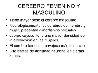CEREBRO FEMENINO Y
MASCULINO
• Tiene mayor peso el cerebro masculino
• Neurológicamente los cerebros del hombre y
mujer, presentan dimorfismos sexuales
• cuerpo cayoso tiene una mayor densidad de
interconexión en las mujeres.
• El cerebro femenino envejece más despacio.
• Diferencias de densidad neuronal en ciertas
zonas.

 
