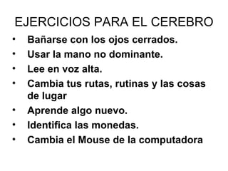 EJERCICIOS PARA EL CEREBRO
•
•
•
•
•
•
•

Bañarse con los ojos cerrados.
Usar la mano no dominante.
Lee en voz alta.
Cambia tus rutas, rutinas y las cosas
de lugar
Aprende algo nuevo.
Identifica las monedas.
Cambia el Mouse de la computadora

 