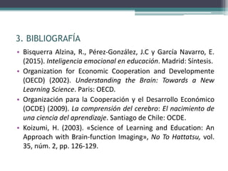 3. BIBLIOGRAFÍA
• Bisquerra Alzina, R., Pérez-González, J.C y García Navarro, E.
(2015). Inteligencia emocional en educación. Madrid: Síntesis.
• Organization for Economic Cooperation and Developmente
(OECD) (2002). Understanding the Brain: Towards a New
Learning Science. Paris: OECD.
• Organización para la Cooperación y el Desarrollo Económico
(OCDE) (2009). La comprensión del cerebro: El nacimiento de
una ciencia del aprendizaje. Santiago de Chile: OCDE.
• Koizumi, H. (2003). «Science of Learning and Education: An
Approach with Brain-function Imaging», No To Hattatsu, vol.
35, núm. 2, pp. 126-129.
 