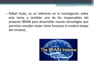 • Rafael Yuste, es un referente en la investigación sobre
este tema, y también uno de los responsables del
proyecto BRAIN para desarrollar nuevas tecnologías que
permitan estudiar mejor cómo funciona el cerebro (mapa
del cerebro).
 