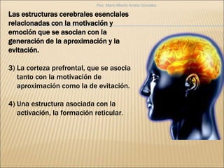 Las estructuras cerebrales esenciales
relacionadas con la motivación y
emoción que se asocian con la
generación de la aproximación y la
evitación.
3) La corteza prefrontal, que se asocia
tanto con la motivación de
aproximación como la de evitación.
4) Una estructura asociada con la
activación, la formación reticular.
Psic. Mario Alberto Arrieta González
 