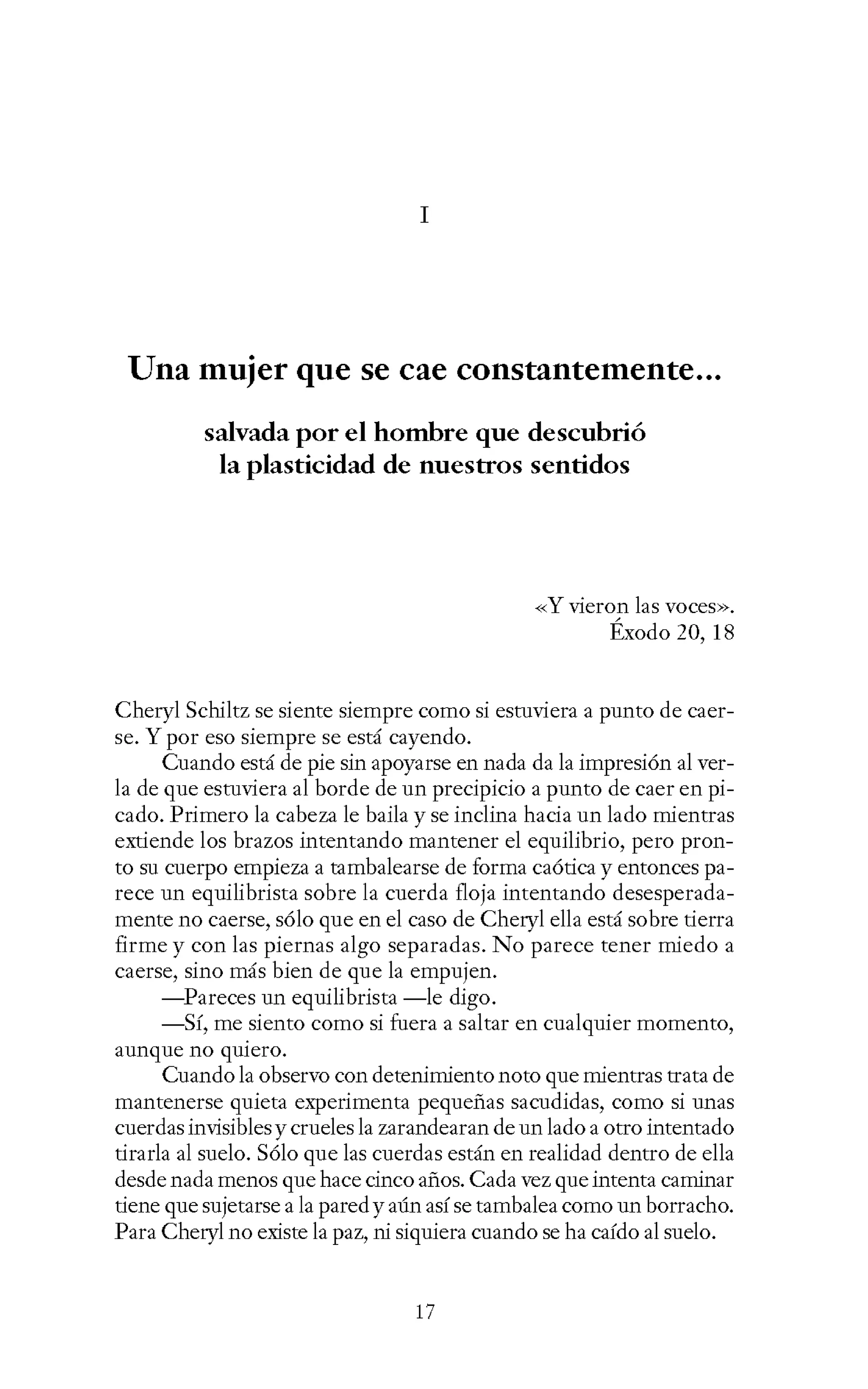 I
Una mujer que se cae constantemente...
salvada por el hombre que descubrió
la plasticidad de nuestros sentidos
-<-<Y vieron las voces>>.
Éxodo 20, 18
Cheryl Schiltz se siente siempre como si estuviera a punto de caer-
se. Y por eso siempre se está cayendo.
Cuando está de pie sin apoyarse en nada da la impresión al ver-
la de que estuviera al borde de un precipicio a punto de caer en pi-
cado. Primero la cabeza le baila y se inclina hacia un lado mientras
extiende los brazos intentando mantener el equilibrio, pero pron-
to su cuerpo empieza a tambalearse de forma caótica y entonces pa-
rece un equilibrista sobre la cuerda floja intentando desesperada-
mente no caerse, sólo que en el caso de Cheryl ella está sobre tierra
firme y con las piernas algo separadas. No parece tener miedo a
caerse, sino más bien de que la empujen.
-Pareces un equilibrista -le digo.
-Sí, me siento como si fuera a saltar en cualquier momento,
aunque no qmero.
Cuando la observo con detenimiento noto que mientras trata de
mantenerse quieta experimenta pequeñas sacudidas, como si unas
cuerdas invisibles y crueles la zarandearan de un lado a otro intentado
tirarla al suelo. Sólo que las cuerdas están en realidad dentro de ella
desde nada menos que hace cinco años. Cada vez que intenta caminar
tiene que sujetarse a la pared y aún así se tambalea como un borracho.
Para Cheryl no existe la paz, ni siquiera cuando se ha caído al suelo.
17
 