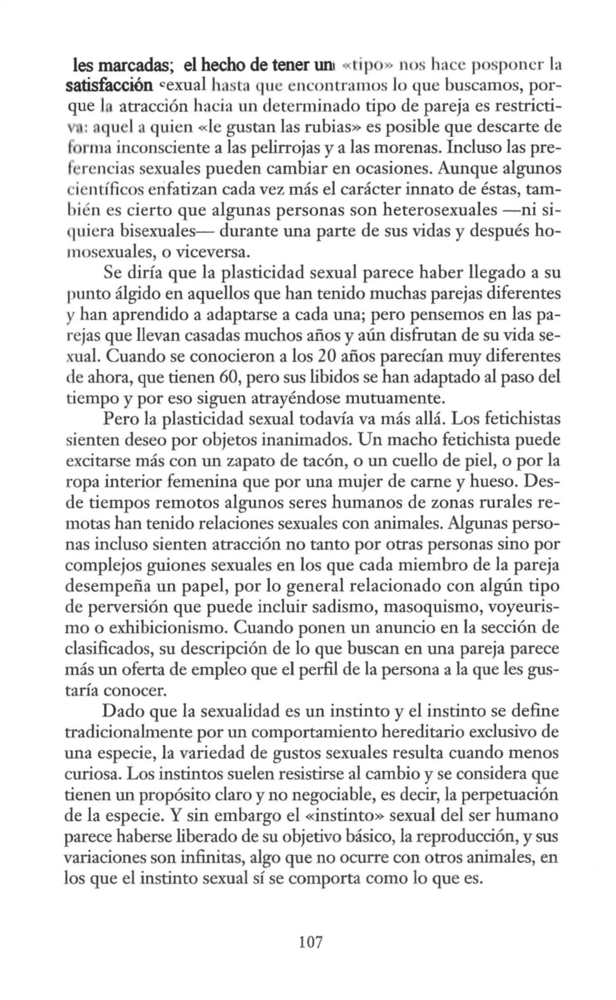 les marcadas; el hecho de tener uru «tip » nos hace posponer la
satisfacción cexual hasta que encontramos Jo que buscamos, por-
que J atracción hacia un determinado tipo de pareja es restricti-
: a u 1a quien «le gustan las rubias» es posible que descarte de
rma inconsciente a las pelirrojas y a las morenas. Incluso las pre-
·rencias sexuales pueden cambiar en ocasiones. Aunque algunos
·i ntfficos enfatizan cada vez más el carácter innato de éstas, tam-
bién es cierto que algunas personas son heterosexuales -ni si-
quiera bisexuales- durante una parte de sus vidas y después ho-
mosexuales, o viceversa.
Se diría que la plasticidad sexual parece haber llegado a su
punto álgido en aquellos que han tenido muchas parejas diferentes
y han aprendido a adaptarse a cada una; pero pensemos en las pa-
rejas que llevan casadas muchos años y aún disfrutan de su vida se-
xual. Cuando se conocieron a los 20 años parecían muy diferentes
de ahora, que tienen 60, pero sus libidos se han adaptado al paso del
tiempo y por eso siguen atrayéndose mutuamente.
Pero la plasticidad sexual todavía va más allá. Los fetichistas
sienten deseo por objetos inanimados. Un macho fetichista puede
excitarse más con un zapato de tacón, o un cuello de piel, o por la
ropa interior femenina que por una mujer de carne y hueso. Des-
de tiempos remotos algunos seres humanos de zonas rurales re-
motas han tenido relaciones sexuales con animales. Algunas perso-
nas incluso sienten atracción no tanto por otras personas sino por
complejos guiones sexuales en los que cada miembro de la pareja
desempeña un papel, por lo general relacionado con algún tipo
de perversión que puede incluir sadismo, masoquismo, voyeuris-
mo o exhibicionismo. Cuando ponen un anuncio en la sección de
clasificados, su descripción de lo que buscan en una pareja parece
más un oferta de empleo que el perfil de la persona a la que les gus-
taría conocer.
Dado que la sexualidad es un instinto y el instinto se define
tradicionalmente por un comportamiento hereditario exclusivo de
una especie, la variedad de gustos sexuales resulta cuando menos
curiosa. Los instintos suelen resistirse al cambio y se considera que
tienen un propósito claro y no negociable, es decir, la perpetuación
de la especie. Y sin embargo el «instinto» sexual del ser humano
parece haberse liberado de su objetivo básico, la reproducción, y sus
variaciones son infinitas, algo que no ocurre con otros animales, en
los que el instinto sexual sí se comporta como lo que es.
107
 